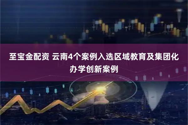 至宝金配资 云南4个案例入选区域教育及集团化办学创新案例