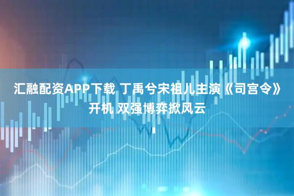 汇融配资APP下载 丁禹兮宋祖儿主演《司宫令》开机 双强博弈掀风云