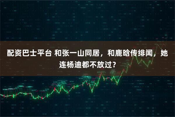 配资巴士平台 和张一山同居，和鹿晗传绯闻，她连杨迪都不放过？