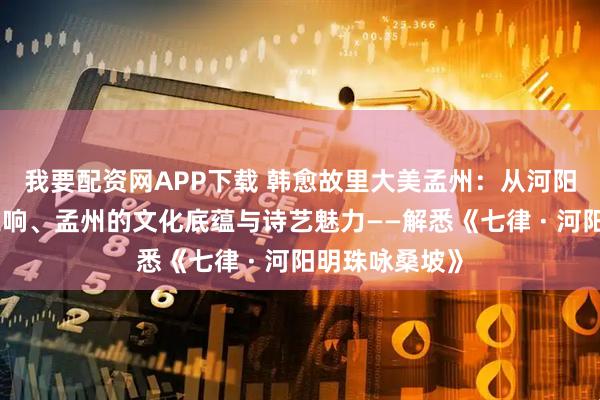 我要配资网APP下载 韩愈故里大美孟州：从河阳明珠到盛唐遗响、孟州的文化底蕴与诗艺魅力——解悉《七律 · 河阳明珠咏桑坡》