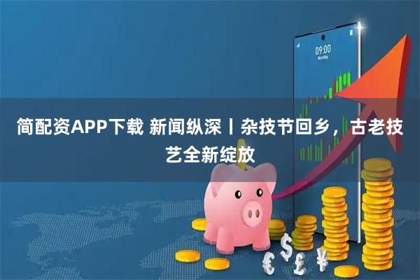 简配资APP下载 新闻纵深丨杂技节回乡，古老技艺全新绽放