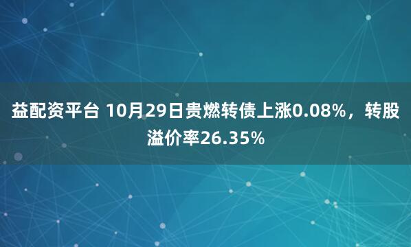 益配资平台 10月29日贵燃转债上涨0.08%，转股溢价率26.35%
