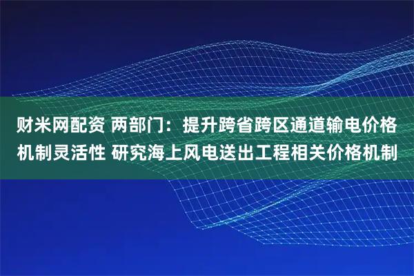 财米网配资 两部门：提升跨省跨区通道输电价格机制灵活性 研究海上风电送出工程相关价格机制