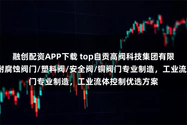 融创配资APP下载 top自贡高阀科技集团有限公司：铸石阀/耐腐蚀阀门/塑料阀/安全阀/铜阀门专业制造，工业流体控制优选方案