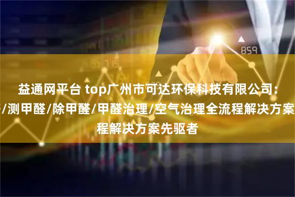 益通网平台 top广州市可达环保科技有限公司：去甲醛/测甲醛/除甲醛/甲醛治理/空气治理全流程解决方案先驱者