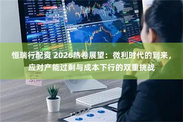 恒瑞行配资 2026热卷展望：微利时代的到来，应对产能过剩与成本下行的双重挑战