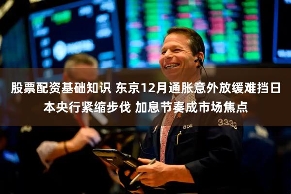 股票配资基础知识 东京12月通胀意外放缓难挡日本央行紧缩步伐 加息节奏成市场焦点