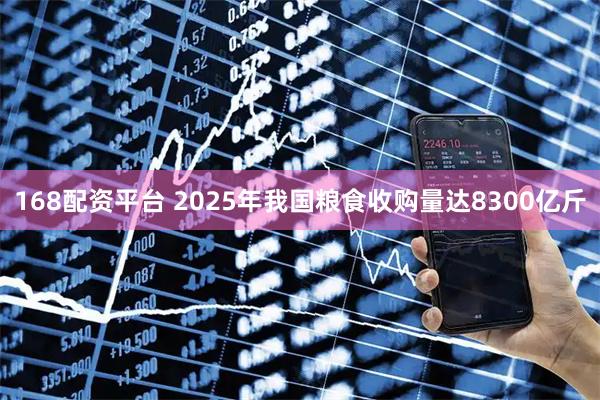 168配资平台 2025年我国粮食收购量达8300亿斤