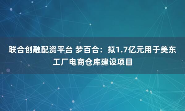 联合创融配资平台 梦百合:拟1.7亿元用于美东工厂电商仓库建设项目