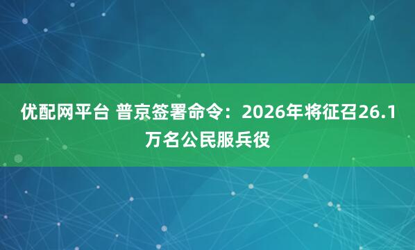 优配网平台 普京签署命令：2026年将征召26.1万名公民服兵役