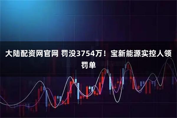 大陆配资网官网 罚没3754万！宝新能源实控人领罚单