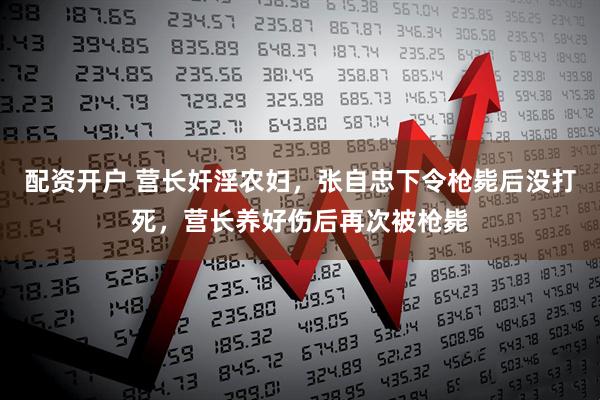 配资开户 营长奸淫农妇，张自忠下令枪毙后没打死，营长养好伤后再次被枪毙