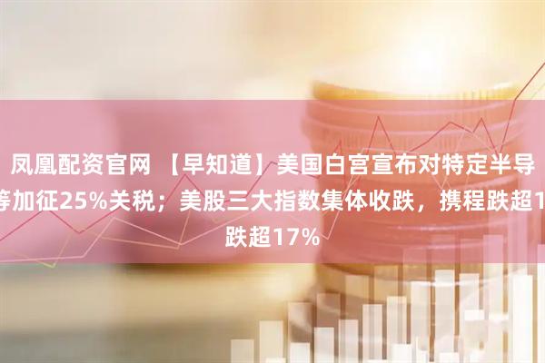 凤凰配资官网 【早知道】美国白宫宣布对特定半导体等加征25%关税；美股三大指数集体收跌，携程跌超17%