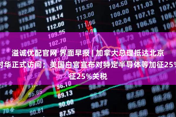 溢诚优配官网 界面早报 | 加拿大总理抵达北京开启对华正式访问；美国白宫宣布对特定半导体等加征25%关税