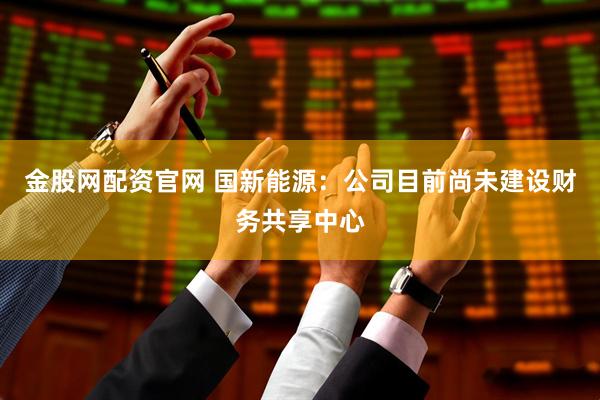 金股网配资官网 国新能源：公司目前尚未建设财务共享中心