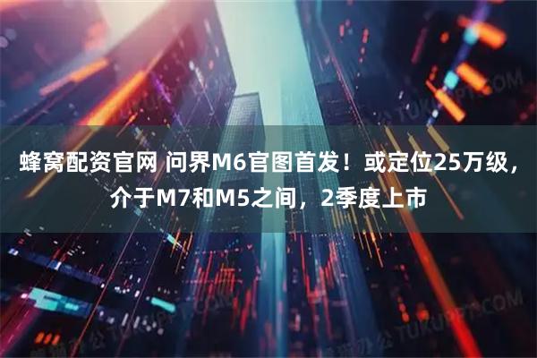 蜂窝配资官网 问界M6官图首发！或定位25万级，介于M7和M5之间，2季度上市