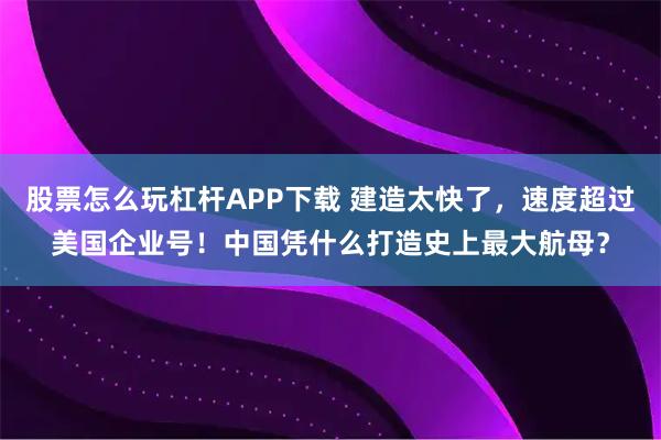 股票怎么玩杠杆APP下载 建造太快了，速度超过美国企业号！中国凭什么打造史上最大航母？