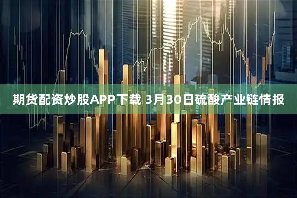 期货配资炒股APP下载 3月30日硫酸产业链情报