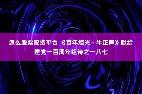 怎么股票配资平台 《百年炬光 · 牛正声》献给建党一百周年组诗之一八七