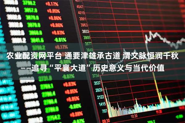 农业配资网平台 通要津雄承古道 渭文脉恒润千秋——追寻“平襄大道”历史意义与当代价值