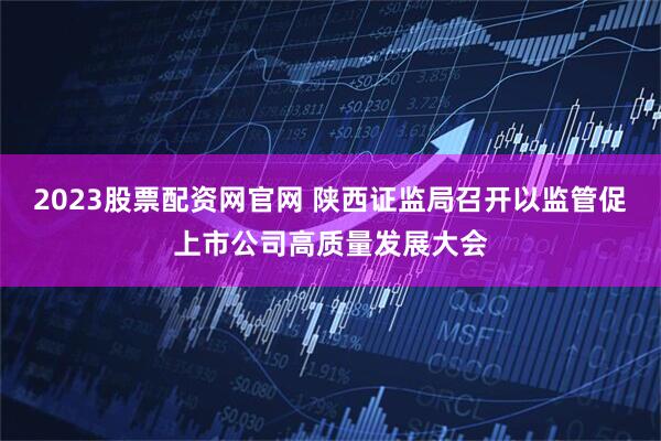 2023股票配资网官网 陕西证监局召开以监管促上市公司高质量发展大会