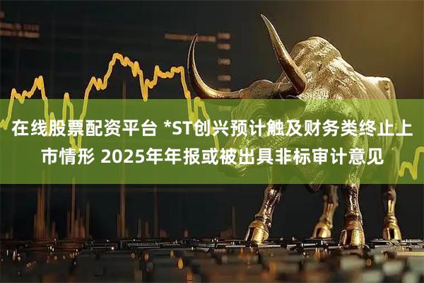 在线股票配资平台 *ST创兴预计触及财务类终止上市情形 2025年年报或被出具非标审计意见