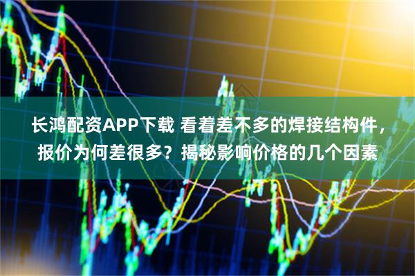 长鸿配资APP下载 看着差不多的焊接结构件，报价为何差很多？揭秘影响价格的几个因素