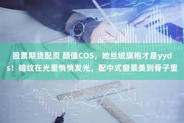 股票期货配资 颜值COS，她丝绒旗袍才是yyds！暗纹在光里悄悄发光，配中式窗景美到骨子里