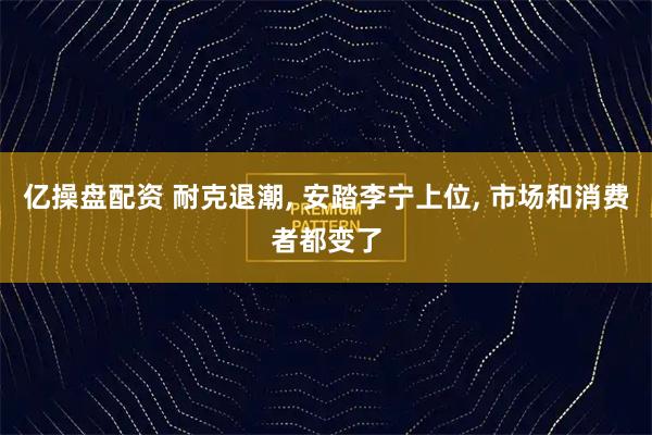 亿操盘配资 耐克退潮, 安踏李宁上位, 市场和消费者都变了