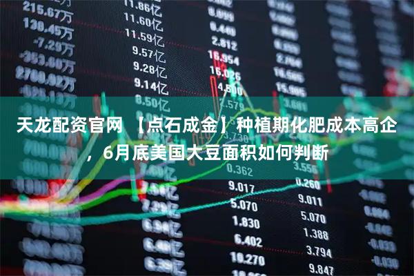 天龙配资官网 【点石成金】种植期化肥成本高企，6月底美国大豆面积如何判断