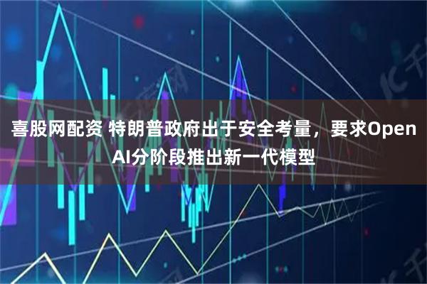 喜股网配资 特朗普政府出于安全考量，要求OpenAI分阶段推出新一代模型
