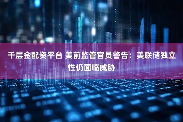 千层金配资平台 美前监管官员警告：美联储独立性仍面临威胁