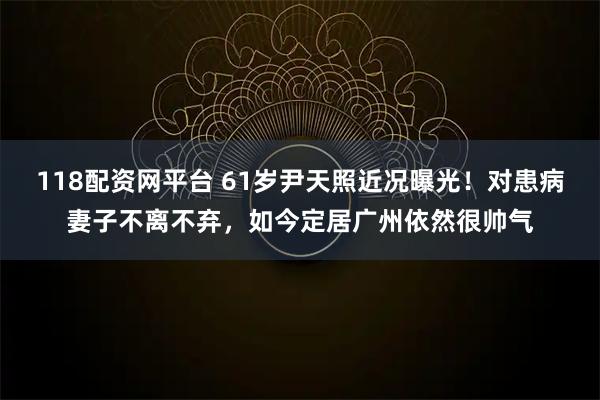 118配资网平台 61岁尹天照近况曝光!对患病妻子不离不弃,如今定居广州依然很帅气
